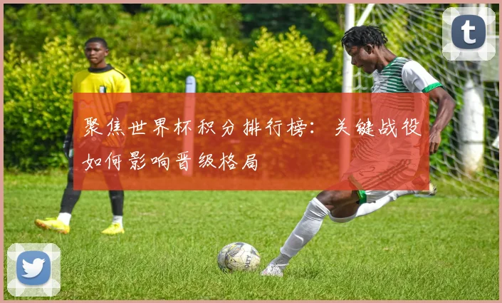 聚焦世界杯积分排行榜：关键战役如何影响晋级格局