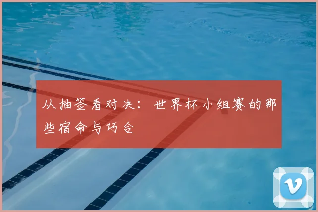 从抽签看对决：世界杯小组赛的那些宿命与巧合