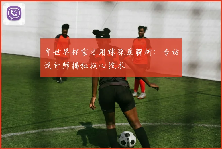 年世界杯官方用球深度解析:专访设计师揭秘核心技术
