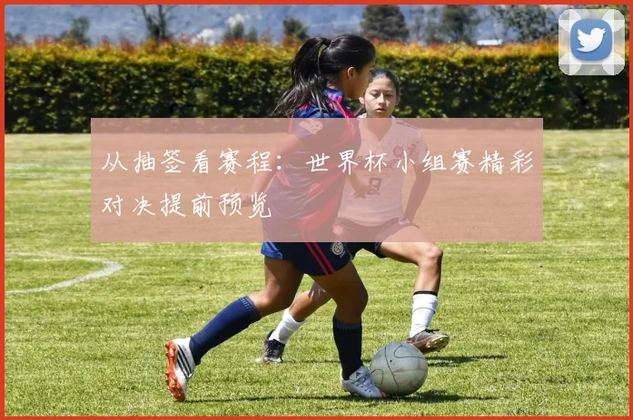 从抽签看赛程：世界杯小组赛精彩对决提前预览