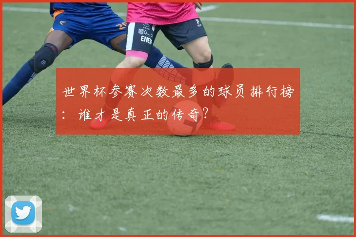 世界杯参赛次数最多的球员排行榜：谁才是真正的传奇？