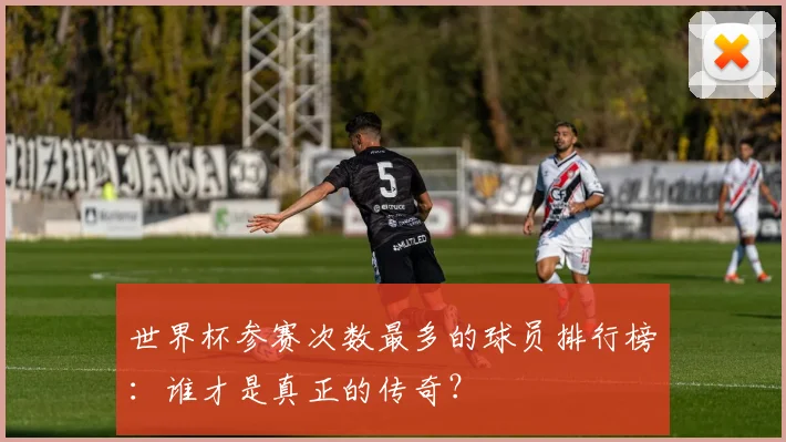 世界杯参赛次数最多的球员排行榜:谁才是真正的传奇?