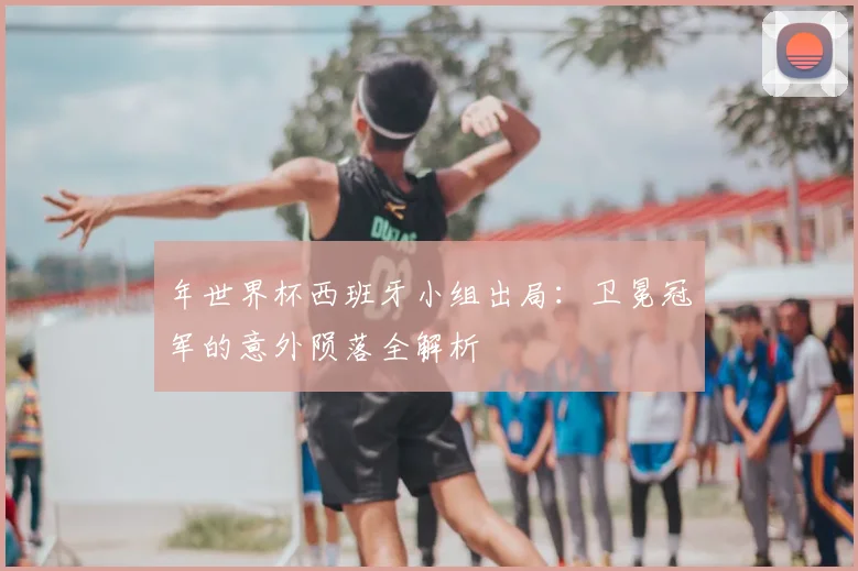 年世界杯西班牙小组出局：卫冕冠军的意外陨落全解析