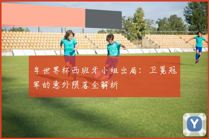 年世界杯西班牙小组出局：卫冕冠军的意外陨落全解析