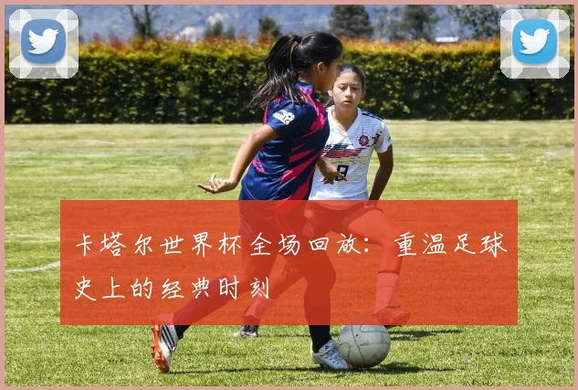 卡塔尔世界杯全场回放:重温足球史上的经典时刻