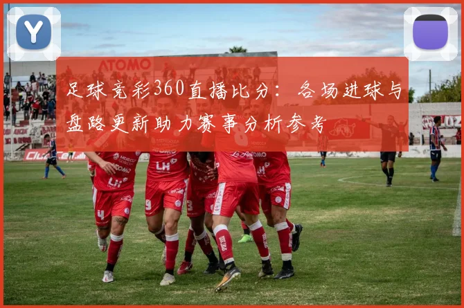 足球竞彩360直播比分：各场进球与盘路更新助力赛事分析参考
