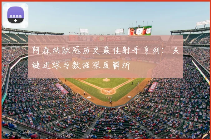 阿森纳欧冠历史最佳射手亨利：关键进球与数据深度解析