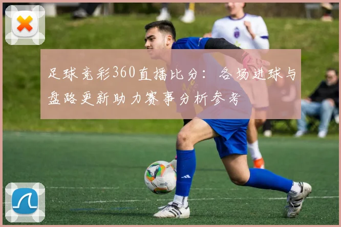 足球竞彩360直播比分：各场进球与盘路更新助力赛事分析参考