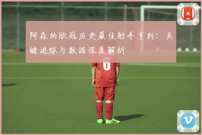 阿森纳欧冠历史最佳射手亨利：关键进球与数据深度解析