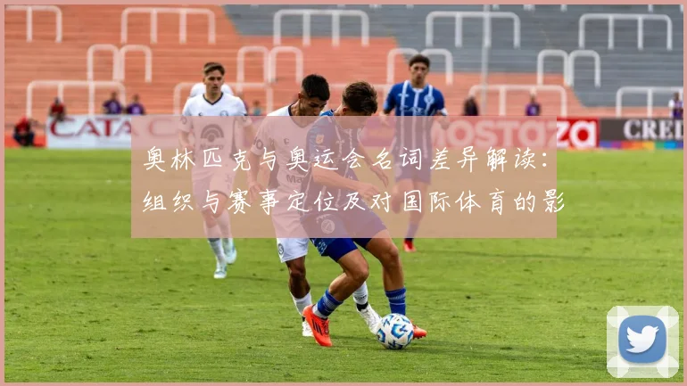 奥林匹克与奥运会名词差异解读：组织与赛事定位及对国际体育的影响